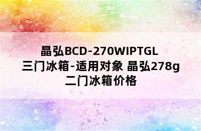 晶弘BCD-270WIPTGL 三门冰箱-适用对象 晶弘278g二门冰箱价格